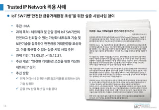 14
Trusted IP Network 적용 사례
• 주관 : NIA
• 과제 목적 : 네트워크 및 단말 등에 IoT SW기반의
안전하고 신뢰할 수 있는 가상화 네트워크 기술 및
보안기술을 접목하여 안전금융 거래환경을 조성하
고, 이를 확산할 수 있는 실증 시범 사업 추진
• 과제 기간 : ’15.05.31.~’15.12.31.
• 추진 개념 : “안전한 거래환경 조성을 위한 가상화
네트워크“ 정의
• 추진 방향
 언제 어디서나 안전한 네트워크 이용을 보장하는 SW
기술 상용화
 금융 SW 산업 확산 및 수출 증대
 IoT SW기반“안전한 금융거래환경 조성”을 위한 실증 시범사업 참여
미래부·-NIA, TIPN기술로 안전거래환경 이끈다
미래창조과학부와 한국정보화진흥원(NIA)이 TIPN(Trusted IP Network) 기술로 안
전거래 환경을 이끌기로 했다. TIPN은 가상화 기술을 통한 업무별 망분리 및 단말·사
용자별 망 접근제어가 가능하고 보안이 강화된 고신뢰 네트워크를 의미한다.
미래부와 NIA는 1일 서울 청계천로 정보화진흥원에서 소프트웨어(SW) 중심사회 확
산 방안의 일환으로 추진되는 'SW기반 안전한 금융거래환경 조성사업'의 착수보고회
를 개최했다. 지난 5월 22일 미래부와 정보화진흥원은 'SW기반 안전한 금융거래환
경조성 사업' 사업자로 콤텍정보통신-KT-오투 컨소시엄을 선정하고 협약을 체결한 바
있다.
이 사업은 최근 은행의 자동입출금기(ATM), 인터넷뱅킹 등 온라인 전자금융거래의
이용이 꾸준히 증가함에 따라 금융권을 대상으로 한 사이버 공격의 피해가 증가하는
상황에서 '안전한 금융거래환경 구현'을 위해 추진되는 사업이다. 정부 12억5000만
원을 포함 총 16억7000만원(정부, 민간 합계) 규모로 우정망의 지역청 1개소에
TIPN 기술을 적용해 안전 SW 실증 시범사업을 추진할 계획이다.
이번 시범사업은 TIPN 기술에 대한 취약점 분석 및 안전성 강화를 위해 미래 네트워크
선도시험망(KOREN)을 활용해 실증시험을 진행하고 취약점 및 안전성 검증 후, 우정
망에(플랫폼·네트워크·단말 등) 시범 적용할 계획이다. 특히 시범사업에 도입되는 기
술의 보안성 강화를 위해 취약점신고포상제(Bug bounty)를 실시해 화이트 해커들이
대거 참여하는 국내 해킹대회도 개최할 예정이다.
미래부와 NIA는 이번 시범사업의 성공적 진행을 위해 우정사업본부, 우정사업정보센
터, 한국전자통신연구원(ETRI) 등 관련기관과 사업에 대한 논의를 진행해 왔으며 각
기관에서 참여하는 실무협의회를 구성해 사업수행을 지원하기로 협의했다.
미래부 서석진 소프트웨어정책관은 "TIPN 기술을 통해 네트워크 보안기술의 국산화
및 시장창출을 지원하고 국내 중소 SW 기업이 활성화 될 수 있도록 노력할 것"이라고
말했다. 정보화진흥원 이재호 단장은 "이를 기반으로 국내 보안 기술의 확산과 TIPN
기술이 공공기관에 확산·적용될 수 있도록 지속적으로 지원할 것"이라고 전했다.
한편 이번 시범사업은 올해 12월까지 추진되며 이번 시범사업의 결과를 바탕으로
2016년, 2017년에는 공공부문 확산을 검토할 예정이다.
아주경제(15.06.01.)
 