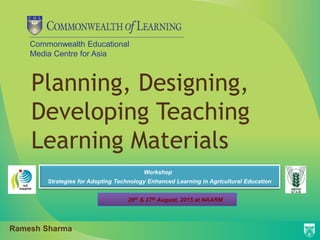 Commonwealth Educational
Media Centre for Asia
Planning, Designing,
Developing Teaching
Learning Materials
Workshop
Strategies for Adopting Technology Enhanced Learning in Agricultural Education
26th & 27th August, 2015 at NAARM
Ramesh Sharma
 