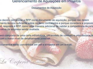 Gerenciamento de Aquisições em Projetos
Documentos de Aquisição
to decidiu por adotar a RFP como documento de aquisição, porque não detém
mento técnico suficiente sobre os itens contratados e porque considera a proposta
al, resposta à RFP, como uma maneira adicional de validar a competência técnica
trativa da empresa sendo avaliada.
erá composta de uma carta introdutória, um modelo de contrato e uma declaração
com o maior nível de detalhamento possível.
ocumentos serão convertidos em pdf e enviados em um e-mail.
 