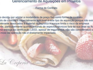 Gerenciamento de Aquisições em Projetos
Forma de Contrato
o decidiu por adotar a modalidade de preço fixo como forma de contrato.
do de contrato é especialmente aplicável á este tipo de aquisição porque não exis
elevante associados à material ou logística e porque limita o risco da empresa
nte, particularmente quando tratando de aspectos técnicos fora da sua área de for
na entrega da certificação LEED, apesar de importantes, não são considerados cr
início da operação não é diretamente impactado.
 