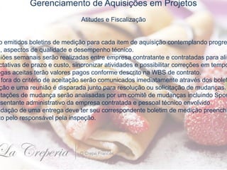 Gerenciamento de Aquisições em Projetos
Atitudes e Fiscalização
o emitidos boletins de medição para cada item de aquisição contemplando progre
o, aspectos de qualidade e desempenho técnico.
niões semanais serão realizadas entre empresa contratante e contratadas para alin
ctativas de prazo e custo, sincronizar atividades e possibilitar correções em tempo
egas aceitas terão valores pagos conforme descrito na WBS de contrato.
fora do critério de aceitação serão comunicados imediatamente através dos bolet
ção e uma reunião é disparada junto para resolução ou solicitação de mudanças.
itações de mudança serão analisadas por um comitê de mudanças incluindo Spon
esentante administrativo da empresa contratada e pessoal técnico envolvido.
idação de uma entrega deve ter seu correspondente boletim de medição preenchi
to pelo responsável pela inspeção.
 