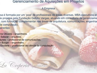 Gerenciamento de Aquisições em Projetos
A Empresa
esa é formada por um ‘pool’ de profissionais de áreas diversas, MBA executivos em
de projetos pela Fundação Getúlio Vargas, atuando em consultoria de gerenciame
, com formação complementar nas áreas de arquitetura, comunicações, engenhar
da computação.
gerentes:
ine Oliveira – engenheira.
Salazar – arquiteta.
Nunes – profissional de comunicações.
n Burger – engenheiro.
Goularte – profissional de ciência da computação.
 