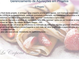 Gerenciamento de Aquisições em Projetos
O Projeto
o final deste projeto, é entregar uma creperia pronta para operar, com licenças expedidas,
ão LEED de sustentabilidade, pessoal contratado e treinado, equipamentos adquiridos e te
reformas necessárias e solicitadas pelo ‘sponsor’ concluídas e aprovadas.
squisa de mercado e análise de viabilidade feita pelo ‘sponsor’ optou-se por localizar a crep
oinhos de Vento, na cidade de Porto Alegre – RS.
ia pretende ser um local de referência no mercado de refeições rápidas gourmet, oferecend
gil em local agradável e aconchegante e com mão de obra qualificada e especializada no p
: o crepe francês.
o alvo são executivos, moradores do bairro e turistas.
 