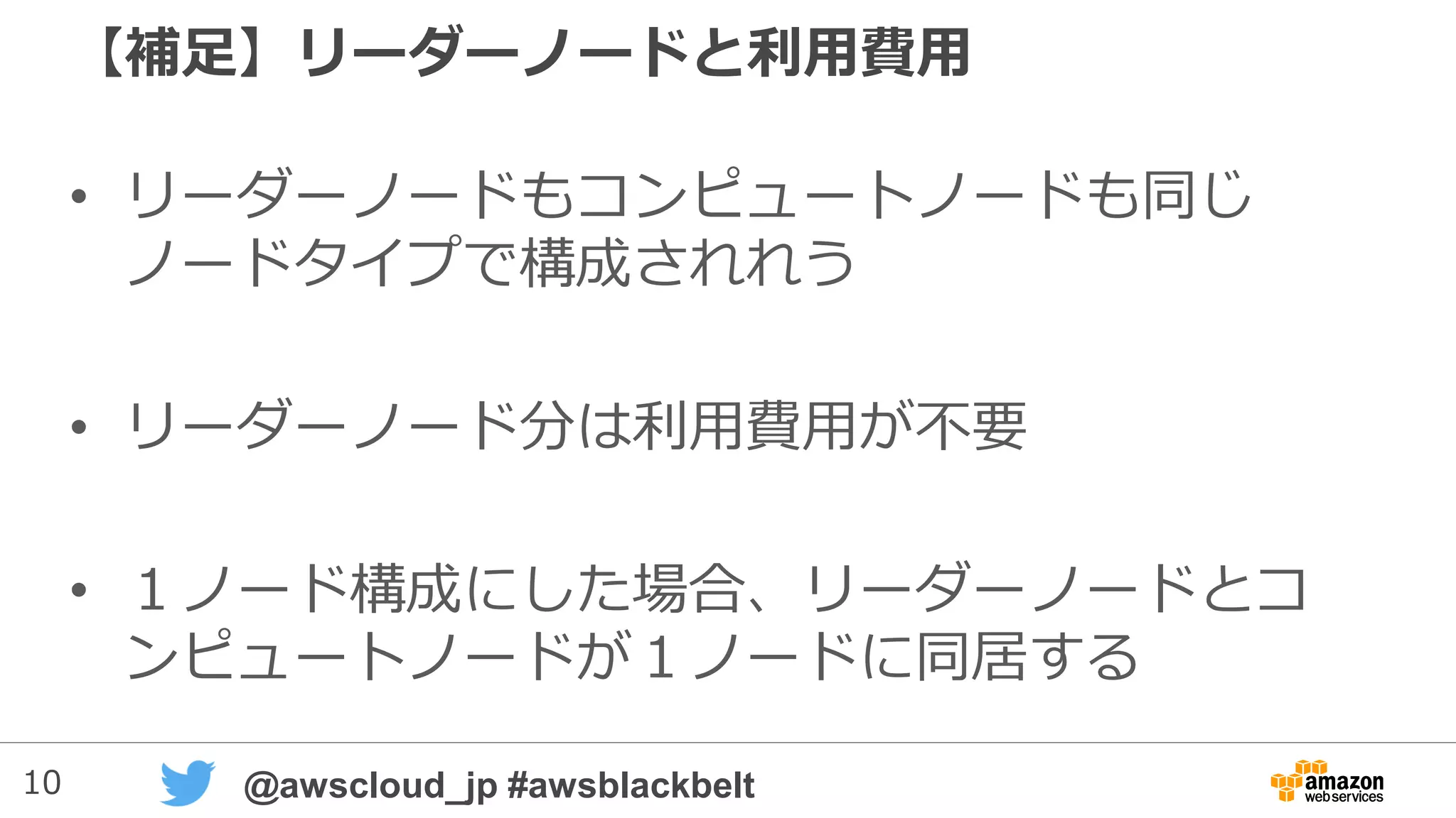 10 @awscloud_jp #awsblackbelt
【補足】リーダーノードと利用費用
• リーダーノードもコンピュートノードも同じ
ノードタイプで構成される
• リーダーノード分は利用費用が不要
• １ノード構成にした場合、リーダーノードとコ
ンピュートノードが１ノードに同居する
 