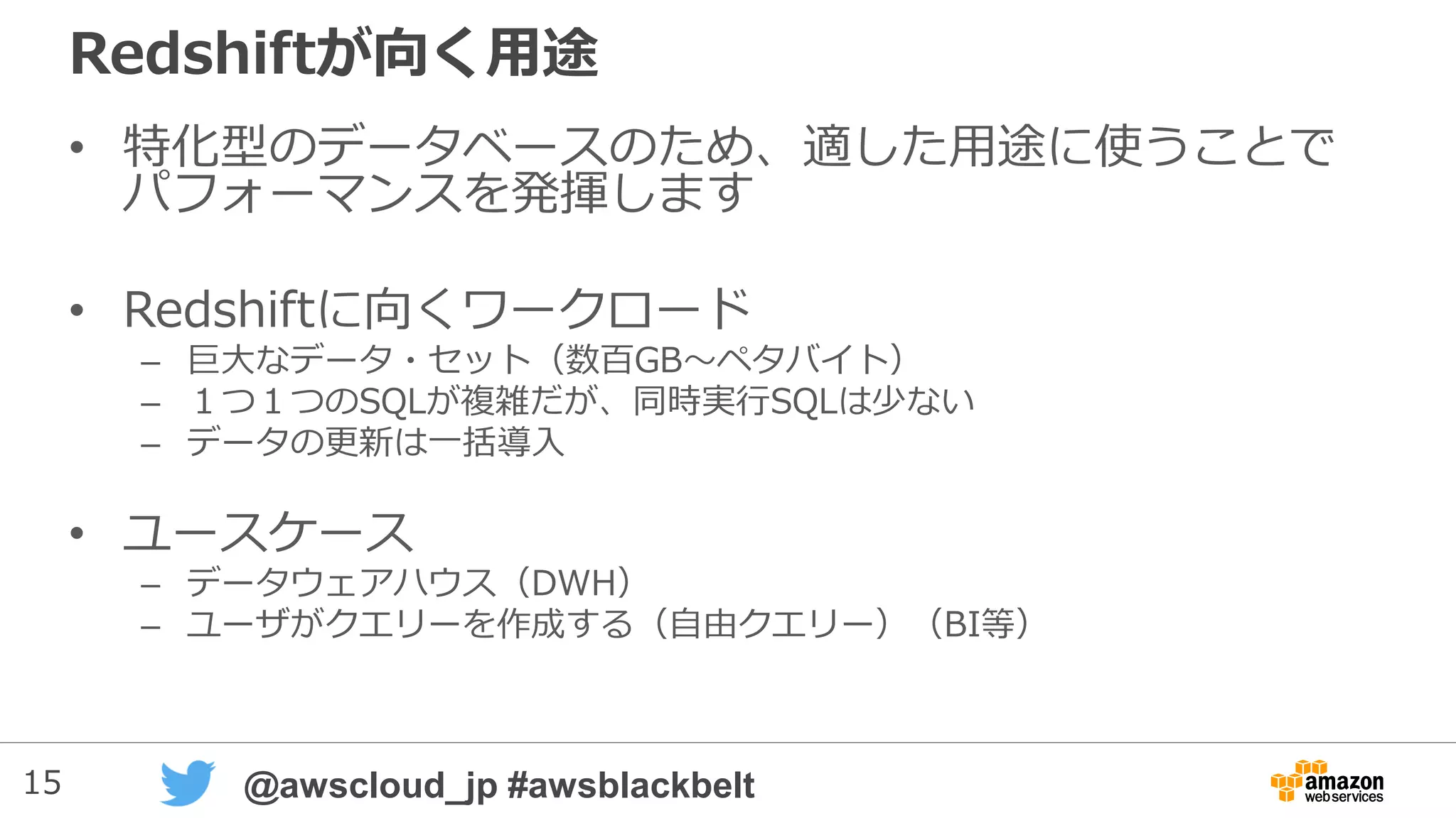 15 @awscloud_jp #awsblackbelt
Redshiftが向く用途
• 特化型のデータベースのため、適した用途に使うことで
パフォーマンスを発揮します
• Redshiftに向くワークロード
– 巨大なデータ・セット（数百GB～ペタバイト）
– １つ１つのSQLが複雑だが、同時実行SQLは少ない
– データの更新は一括導入
• ユースケース
– データウェアハウス（DWH）
– ユーザがクエリーを作成する（自由クエリー）（BI等）
 