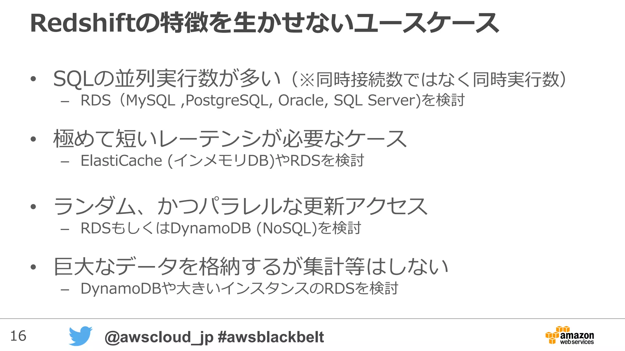 16 @awscloud_jp #awsblackbelt
Redshiftの特徴を生かせないユースケース
• SQLの並列実行数が多い（※同時接続数ではなく同時実行数）
– RDS（MySQL ,PostgreSQL, Oracle, SQL Server)を検討
• 極めて短いレーテンシが必要なケース
– ElastiCache (インメモリDB)やRDSを検討
• ランダム、かつパラレルな更新アクセス
– RDSもしくはDynamoDB (NoSQL)を検討
• 巨大なデータを格納するが集計等はしない
– DynamoDBや大きいインスタンスのRDSを検討
 