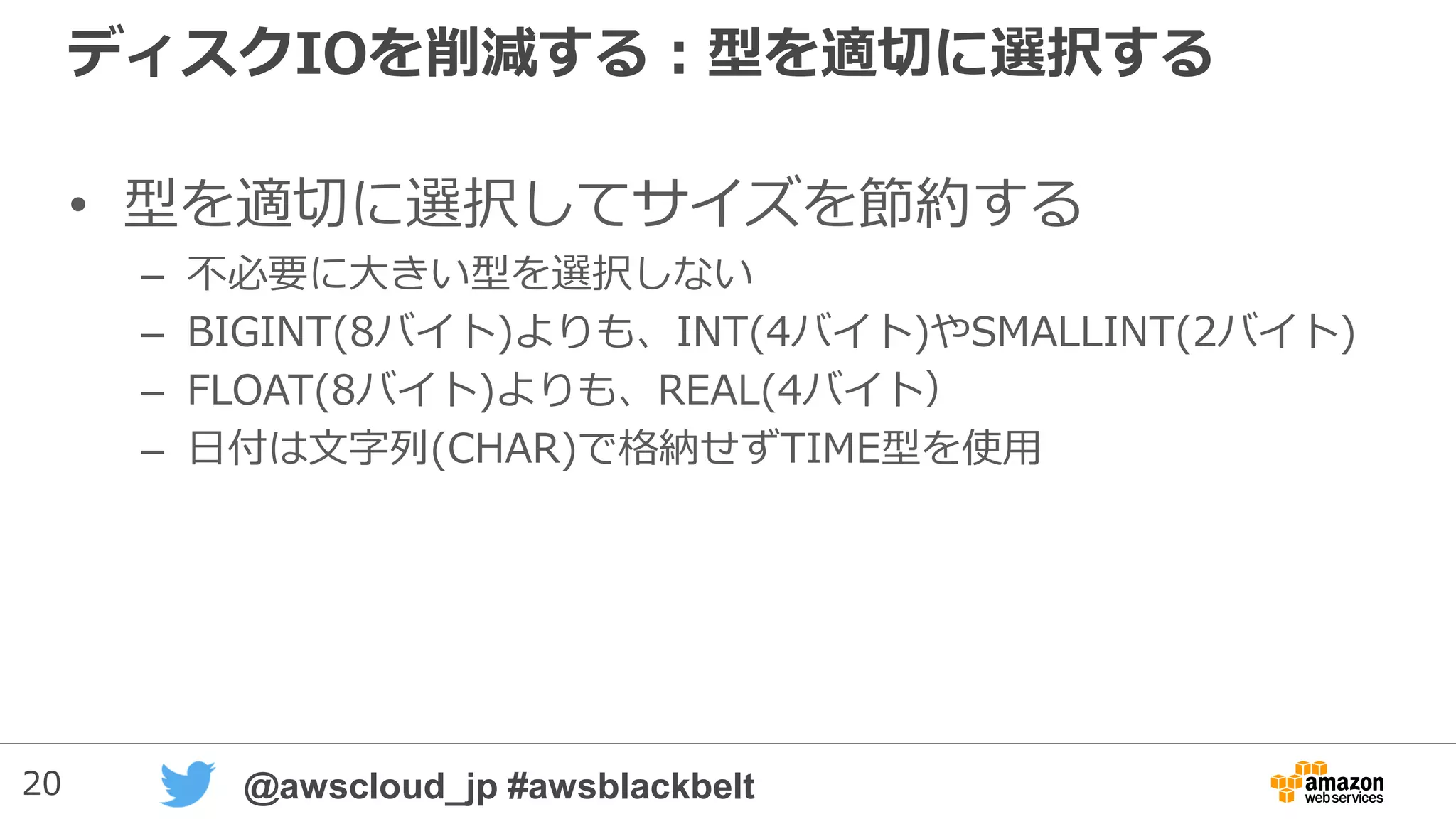 20 @awscloud_jp #awsblackbelt
ディスクIOを削減する：型を適切に選択する
• 型を適切に選択してサイズを節約する
– 不必要に大きい型を選択しない
– BIGINT(8バイト)よりも、INT(4バイト)やSMALLINT(2バイト)
– FLOAT(8バイト)よりも、REAL(4バイト）
– 日付は文字列(CHAR)で格納せずTIME型を使用
 