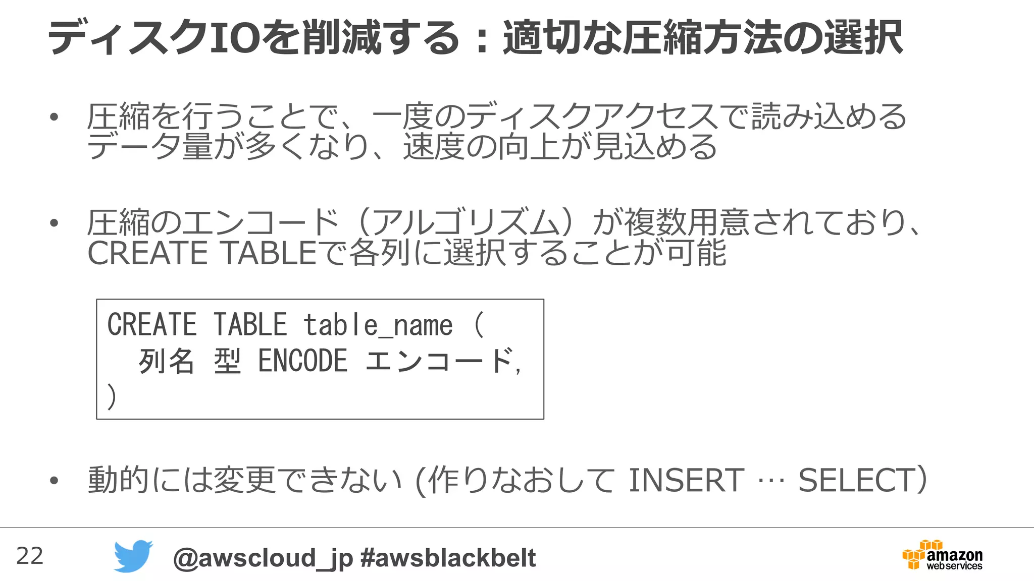 22 @awscloud_jp #awsblackbelt
ディスクIOを削減する：適切な圧縮方法の選択
• 圧縮を行うことで、一度のディスクアクセスで読み込める
データ量が多くなり、速度の向上が見込める
• 圧縮のエンコード（アルゴリズム）が複数用意されており、
CREATE TABLEで各列に選択することが可能
• 動的には変更できない (作りなおして INSERT … SELECT）
CREATE TABLE table_name (
列名 型 ENCODE エンコード,
)
 