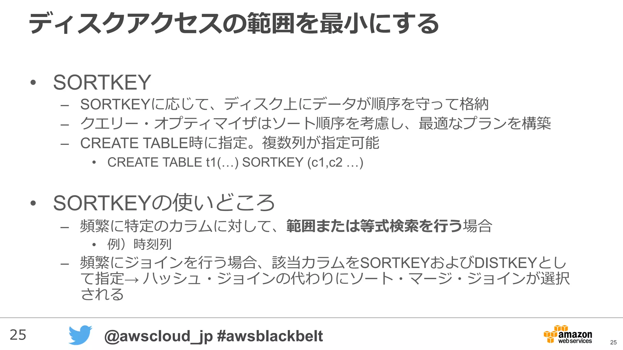 25 @awscloud_jp #awsblackbelt
ディスクアクセスの範囲を最小にする
• SORTKEY
– SORTKEYに応じて、ディスク上にデータが順序を守って格納
– クエリー・オプティマイザはソート順序を考慮し、最適なプランを構築
– CREATE TABLE時に指定。複数列が指定可能
• CREATE TABLE t1(…) SORTKEY (c1,c2 …)
• SORTKEYの使いどころ
– 頻繁に特定のカラムに対して、範囲または等式検索を行う場合
• 例）時刻列
– 頻繁にジョインを行う場合、該当カラムをSORTKEYおよびDISTKEYとし
て指定→ ハッシュ・ジョインの代わりにソート・マージ・ジョインが選択
される
25
 