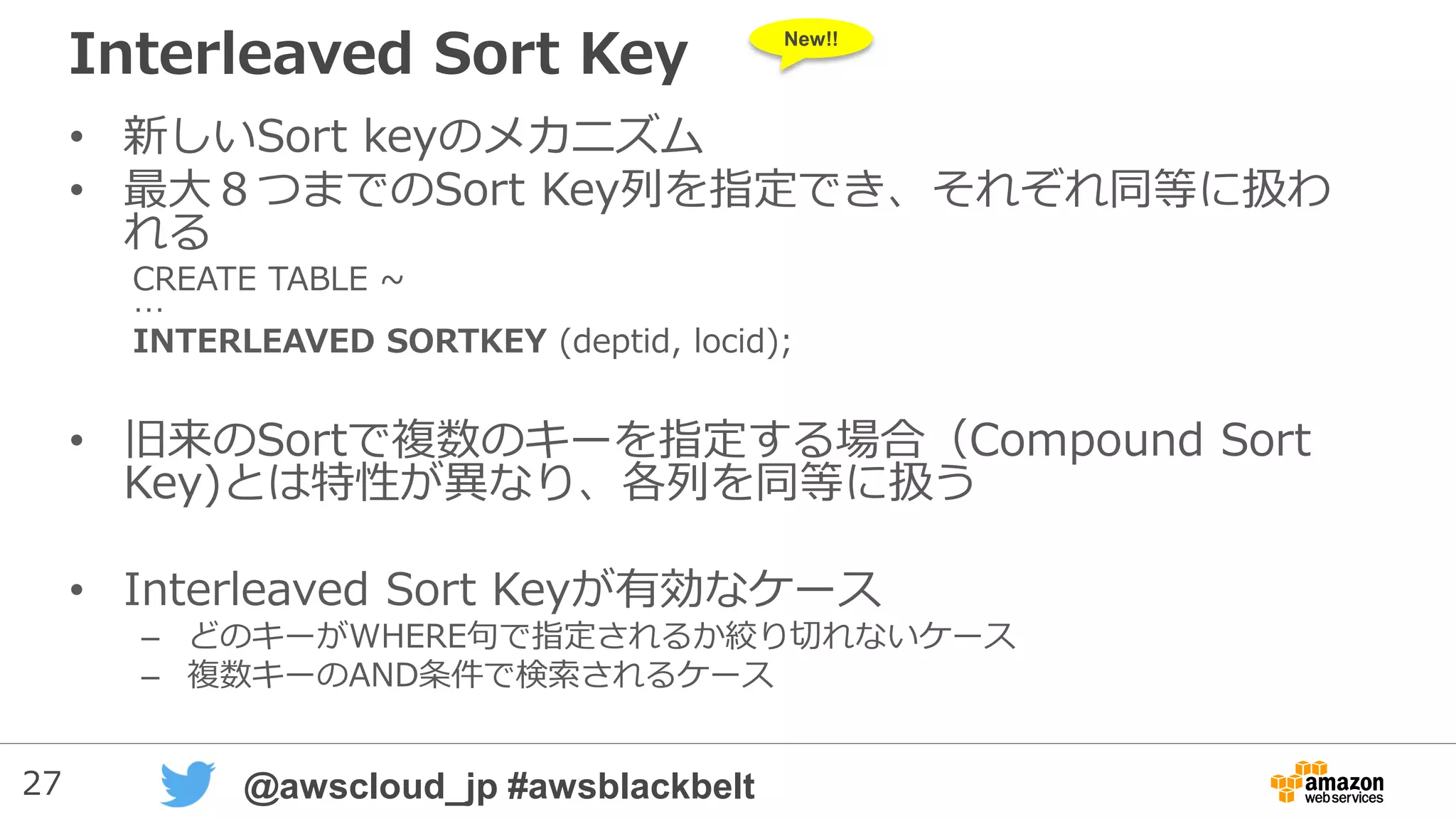 27 @awscloud_jp #awsblackbelt
Interleaved Sort Key
• 新しいSort keyのメカニズム
• 最大８つまでのSort Key列を指定でき、それぞれ同等に扱わ
れる
CREATE TABLE ~
…
INTERLEAVED SORTKEY (deptid, locid);
• 旧来のSortで複数のキーを指定する場合（Compound Sort
Key)とは特性が異なり、各列を同等に扱う
• Interleaved Sort Keyが有効なケース
– どのキーがWHERE句で指定されるか絞り切れないケース
– 複数キーのAND条件で検索されるケース
New!!
 