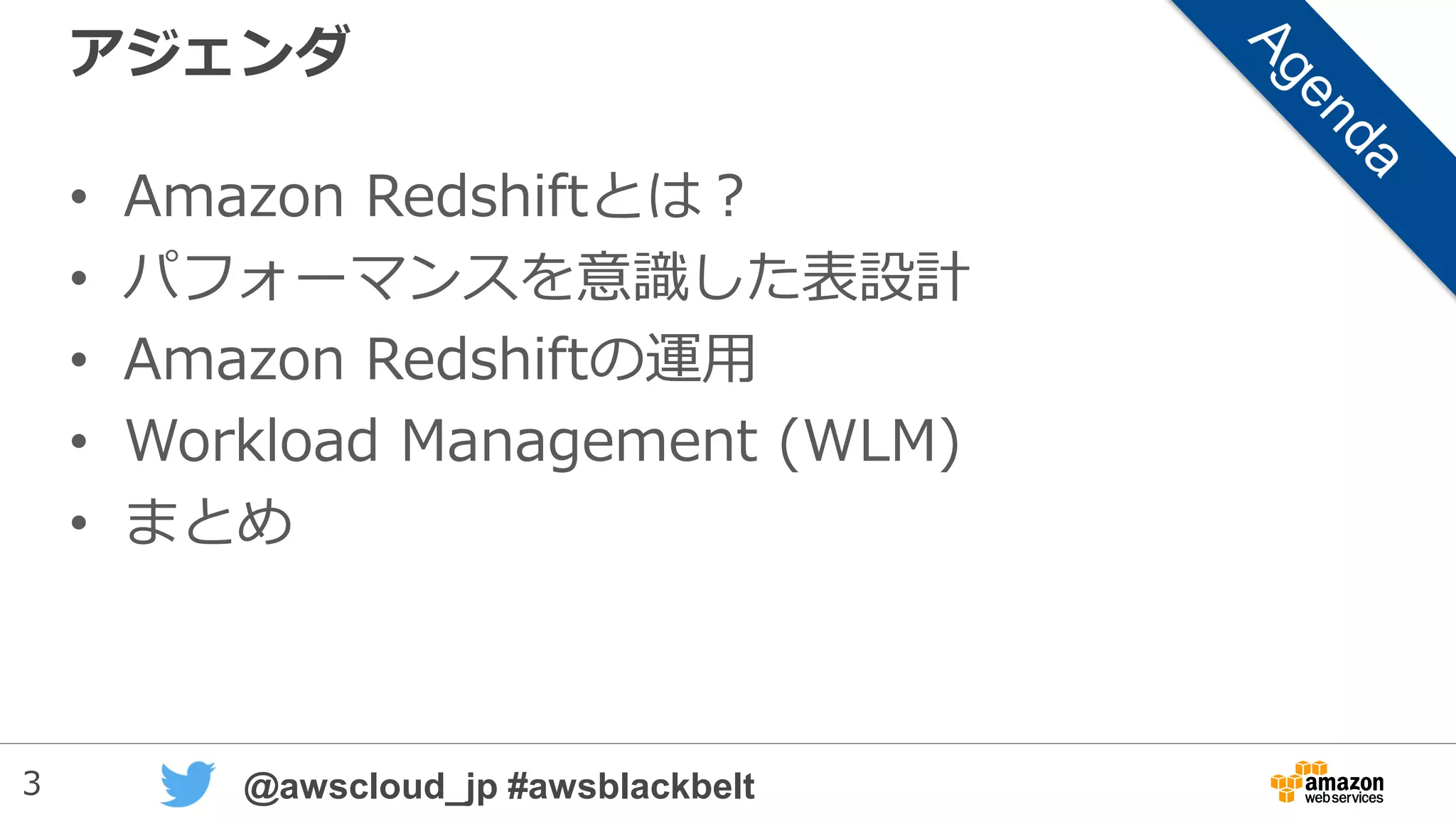 3 @awscloud_jp #awsblackbelt
アジェンダ
• Amazon Redshiftとは？
• パフォーマンスを意識した表設計
• Amazon Redshiftの運用
• Workload Management (WLM)
• ユーザ定義関数（UDF）
• まとめ
• 補足資料：COPYコマンド
 