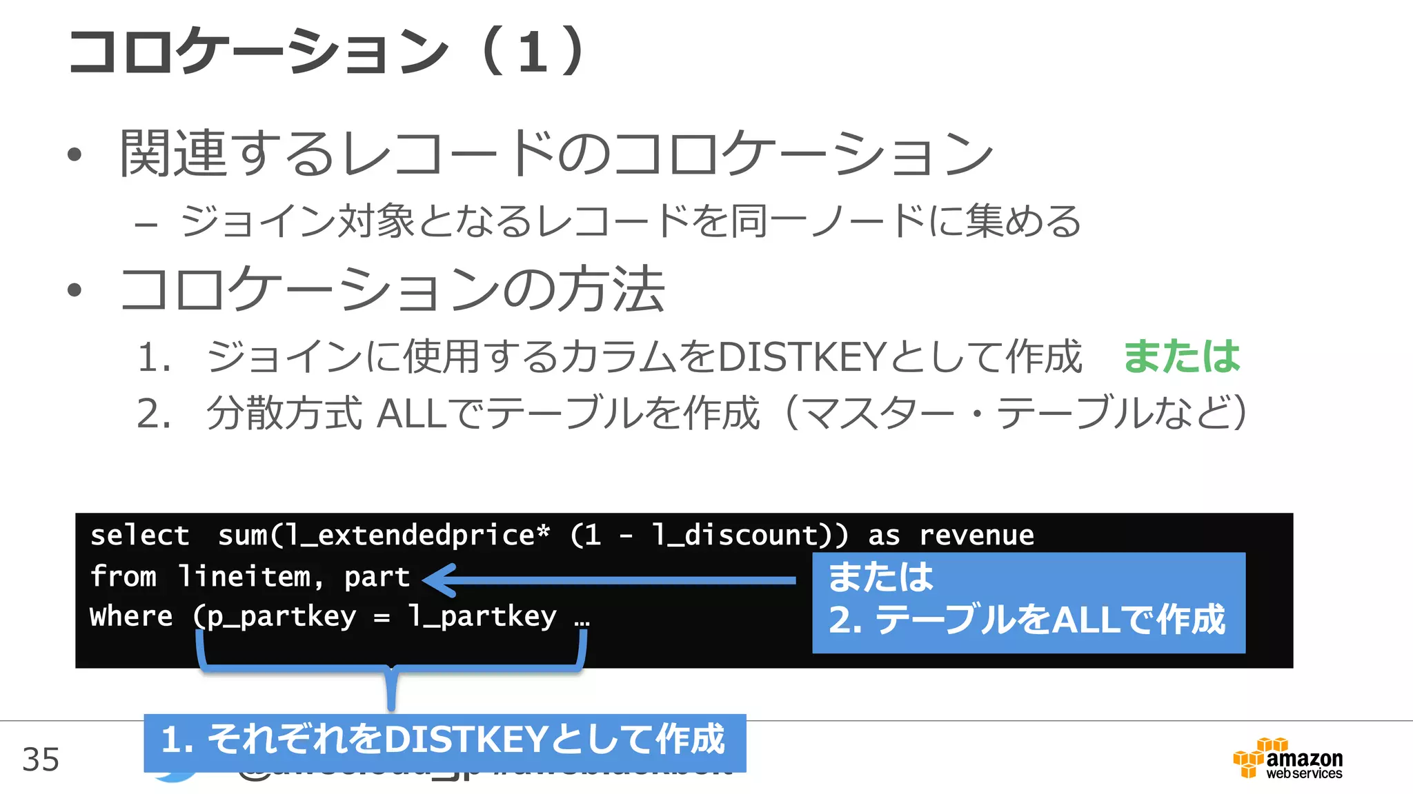 35 @awscloud_jp #awsblackbelt
コロケーション（１）
• 関連するレコードのコロケーション
– ジョイン対象となるレコードを同一ノードに集める
• コロケーションの方法
1. ジョインに使用するカラムをDISTKEYとして作成 または
2. 分散方式 ALLでテーブルを作成（マスター・テーブルなど）
select sum(l_extendedprice* (1 - l_discount)) as revenue
from lineitem, part
Where (p_partkey = l_partkey …
1. それぞれをDISTKEYとして作成
または
2. テーブルをALLで作成
 