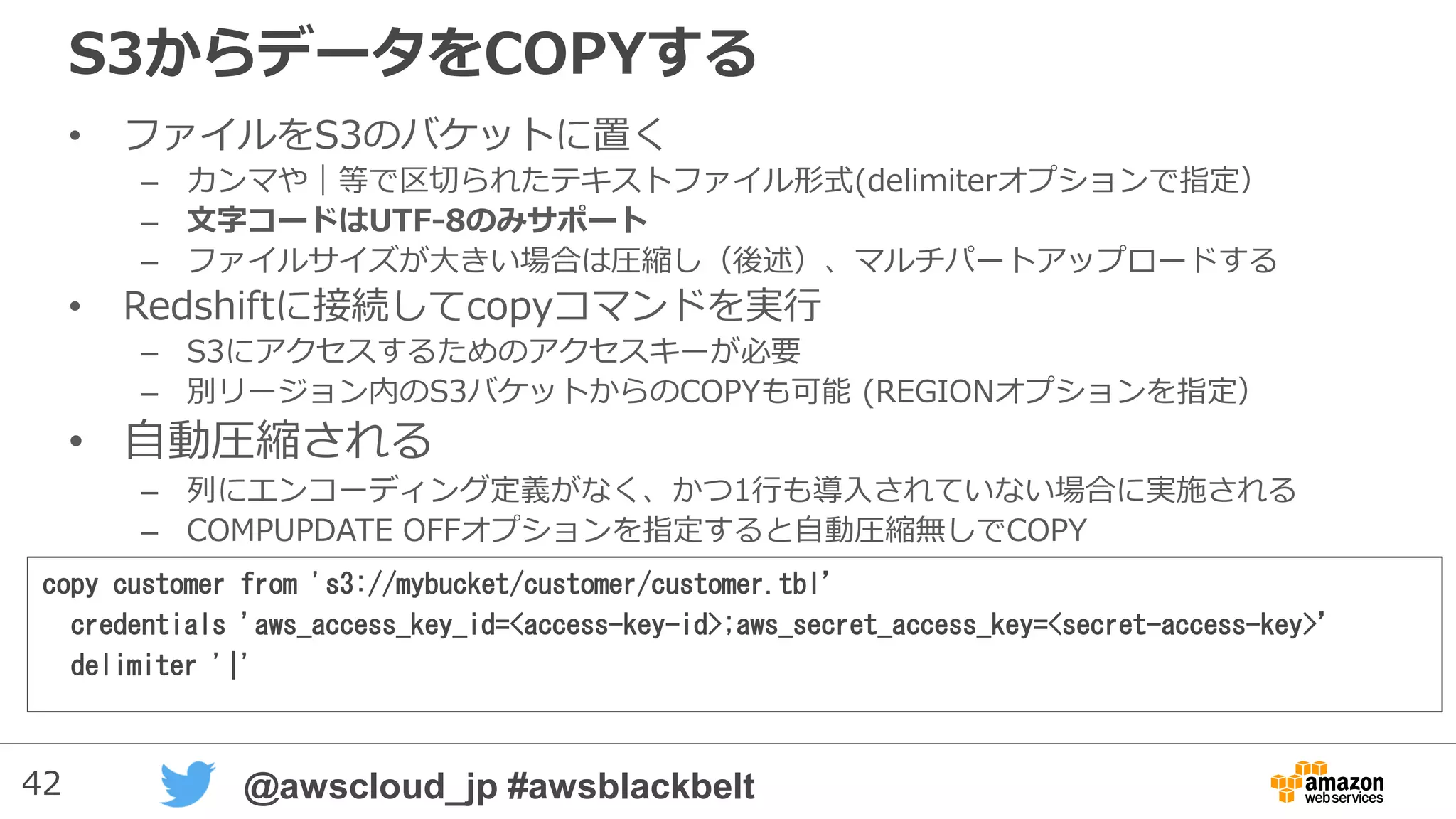42 @awscloud_jp #awsblackbelt
S3からデータをCOPYする
• ファイルをS3のバケットに置く
– カンマや｜等で区切られたテキストファイル形式(delimiterオプションで指定）
– 文字コードはUTF-8(デフォルト）とUTF-16をサポート
– ファイルサイズが大きい場合は圧縮し（後述）、マルチパートアップロードする
• Redshiftに接続してcopyコマンドを実行
– S3にアクセスするためのアクセスキーが必要
– 別リージョン内のS3バケットからのCOPYも可能 (REGIONオプションを指定）
• 自動圧縮される
– 列にエンコーディング定義がなく、かつ1行も導入されていない場合に実施される
– COMPUPDATE OFFオプションを指定すると自動圧縮無しでCOPY
copy customer from 's3://mybucket/customer/customer.tbl’
credentials 'aws_access_key_id=<access-key-id>;aws_secret_access_key=<secret-access-key>’
delimiter '|'
 