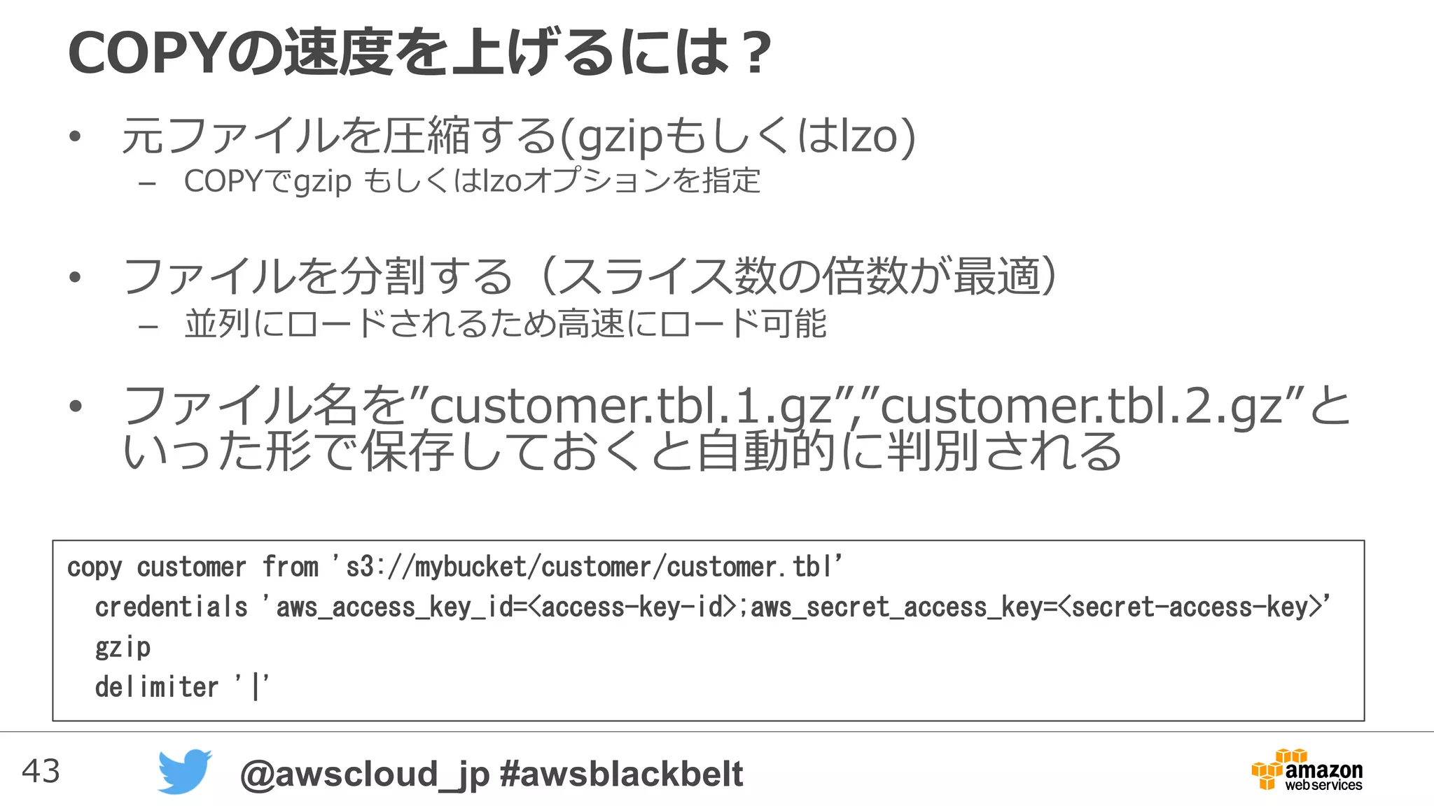 43 @awscloud_jp #awsblackbelt
COPYの速度を上げるには？
• 元ファイルを圧縮する(gzipもしくはlzo)
– COPYでgzip もしくはlzoオプションを指定
• ファイルを分割する（スライス数の倍数が最適）
– 並列にロードされるため高速にロード可能
• ファイル名は”customer.tbl.1.gz”,”customer.tbl.2.gz”の
ように、指定した名前で前方一致出来るように作成
copy customer from 's3://mybucket/customer/customer.tbl’
credentials 'aws_access_key_id=<access-key-id>;aws_secret_access_key=<secret-access-key>’
gzip
delimiter '|'
 