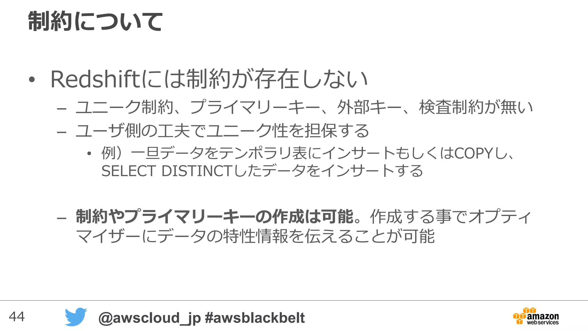 44 @awscloud_jp #awsblackbelt
制約について
• Redshiftには制約が存在しない
– ユニーク制約、プライマリーキー、外部キー、検査制約が無い
– ユーザ側の工夫でユニーク性を担保する
• 例）一旦データをテンポラリ表にインサートもしくはCOPYし、
SELECT DISTINCTしたデータをインサートする
– 制約やプライマリーキーの作成は可能。作成する事でオプティ
マイザーにデータの特性情報を伝えることが可能
 