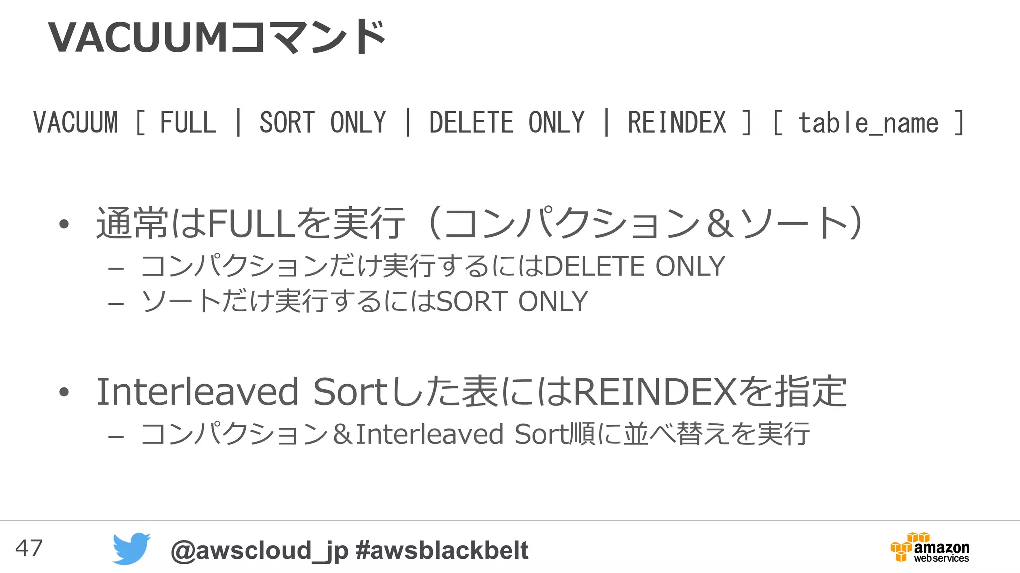47 @awscloud_jp #awsblackbelt
VACUUMコマンド
• 通常はFULLを実行（コンパクション＆ソート）
– コンパクションだけ実行するにはDELETE ONLY
– ソートだけ実行するにはSORT ONLY
• Interleaved Sortした表にはREINDEXを指定
– コンパクション＆Interleaved Sort順に並べ替えを実行
VACUUM [ FULL | SORT ONLY | DELETE ONLY | REINDEX ] [ table_name ]
 
