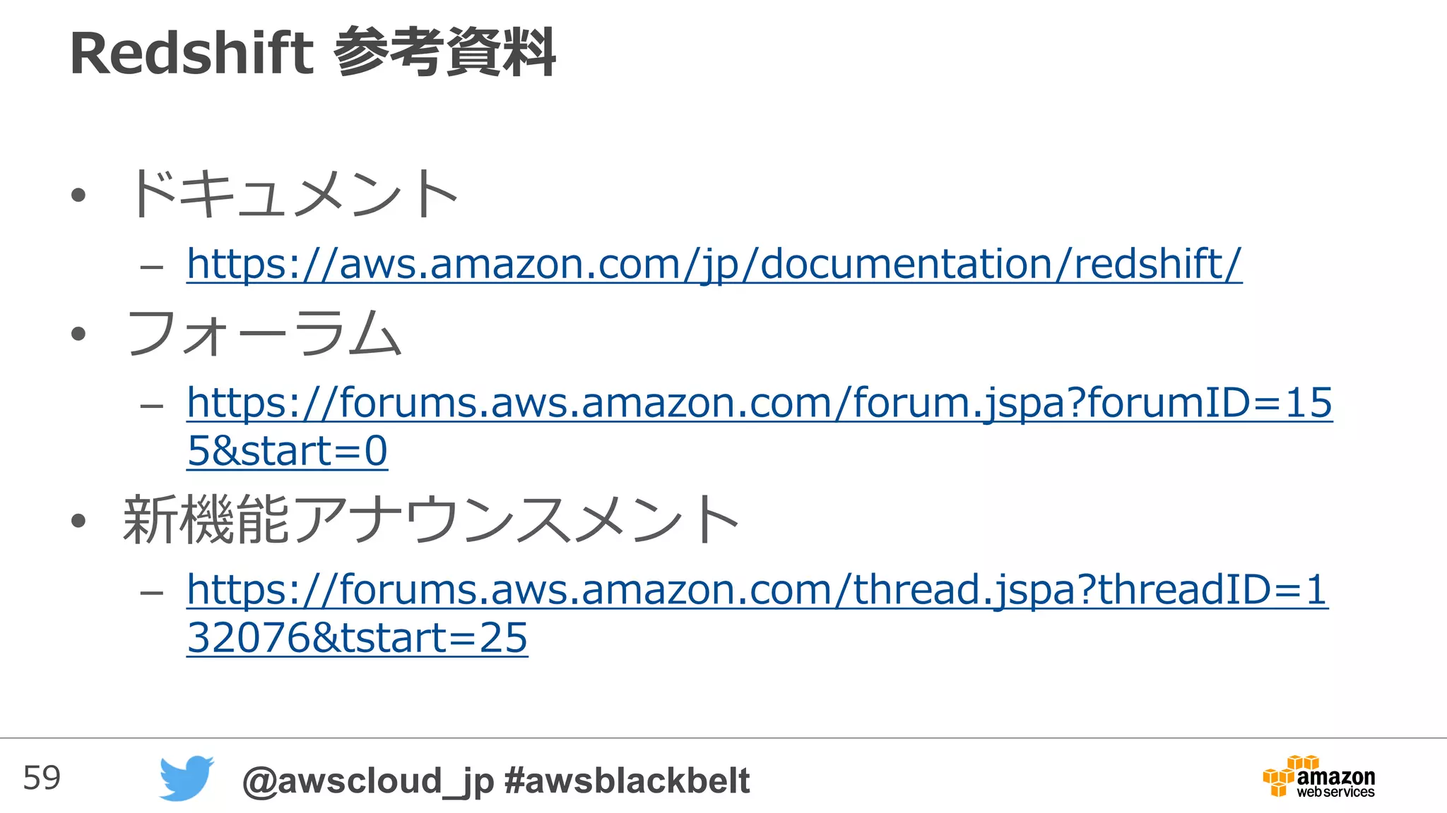 59 @awscloud_jp #awsblackbelt
WLMパラメータとパラメータの動的変更
• 新しくWLMのパラメータにdynamicとstaticの区別が用意され、
dynamicはRedshiftを再起動せずにパラメータ変更が可能に
• dynamic parameter
– Concurrency(並列実行数),
– Percent of memory to use (メモリ使用量)
• static parameter
– User groups
– User group wildcard
– Query groups
– Query group wildcard
– Timeout
New!!
 