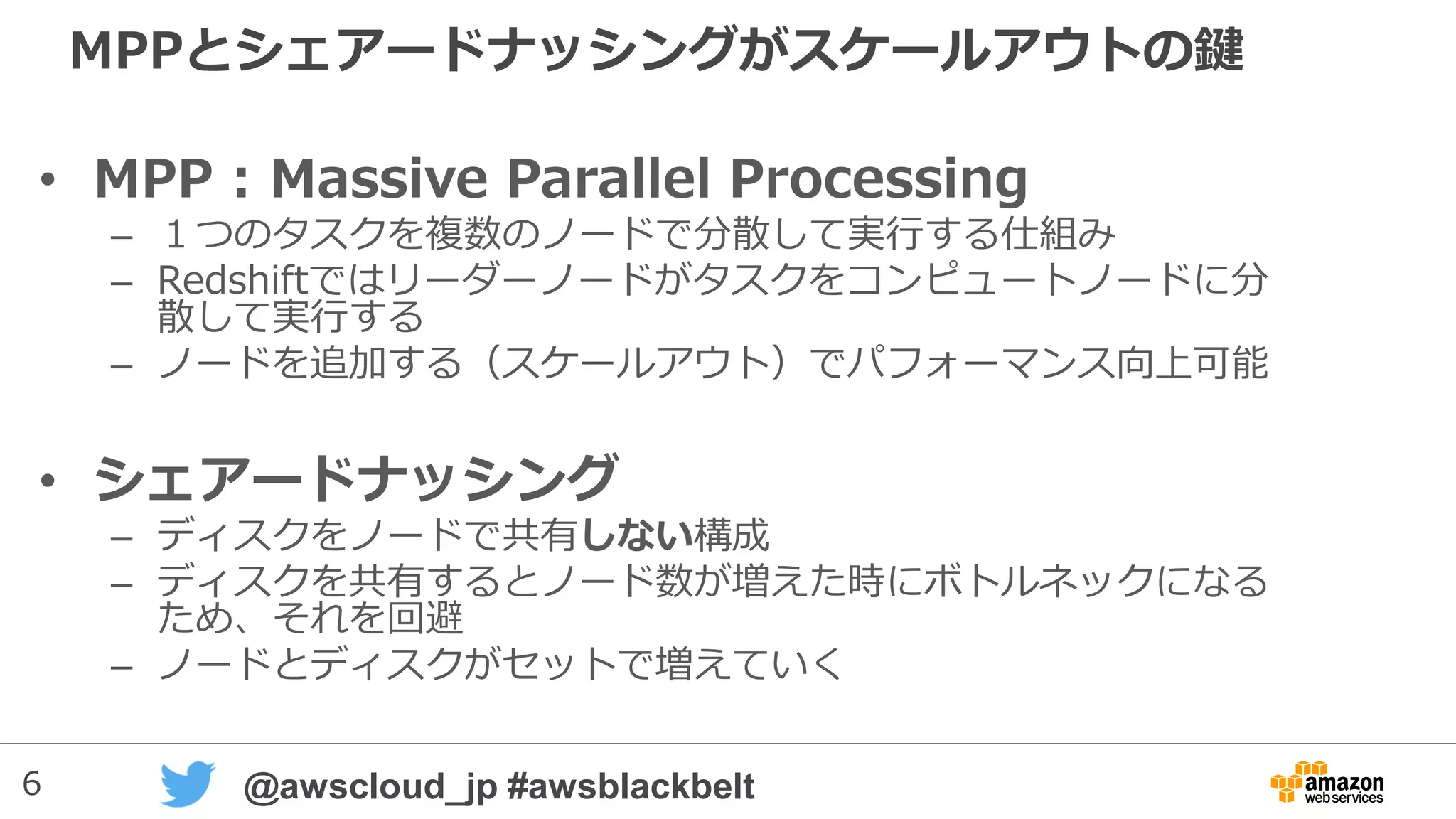 6 @awscloud_jp #awsblackbelt
MPPとシェアードナッシングがスケールアウトの鍵
• MPP : Massive Parallel Processing
– １つのタスクを複数のノードで分散して実行する仕組み
– Redshiftではリーダーノードがタスクをコンピュートノードに分
散して実行する
– ノードを追加する（スケールアウト）でパフォーマンス向上可能
• シェアードナッシング
– ディスクをノードで共有しない構成
– ディスクを共有するとノード数が増えた時にボトルネックになる
ため、それを回避
– ノードとディスクがセットで増えていく
 