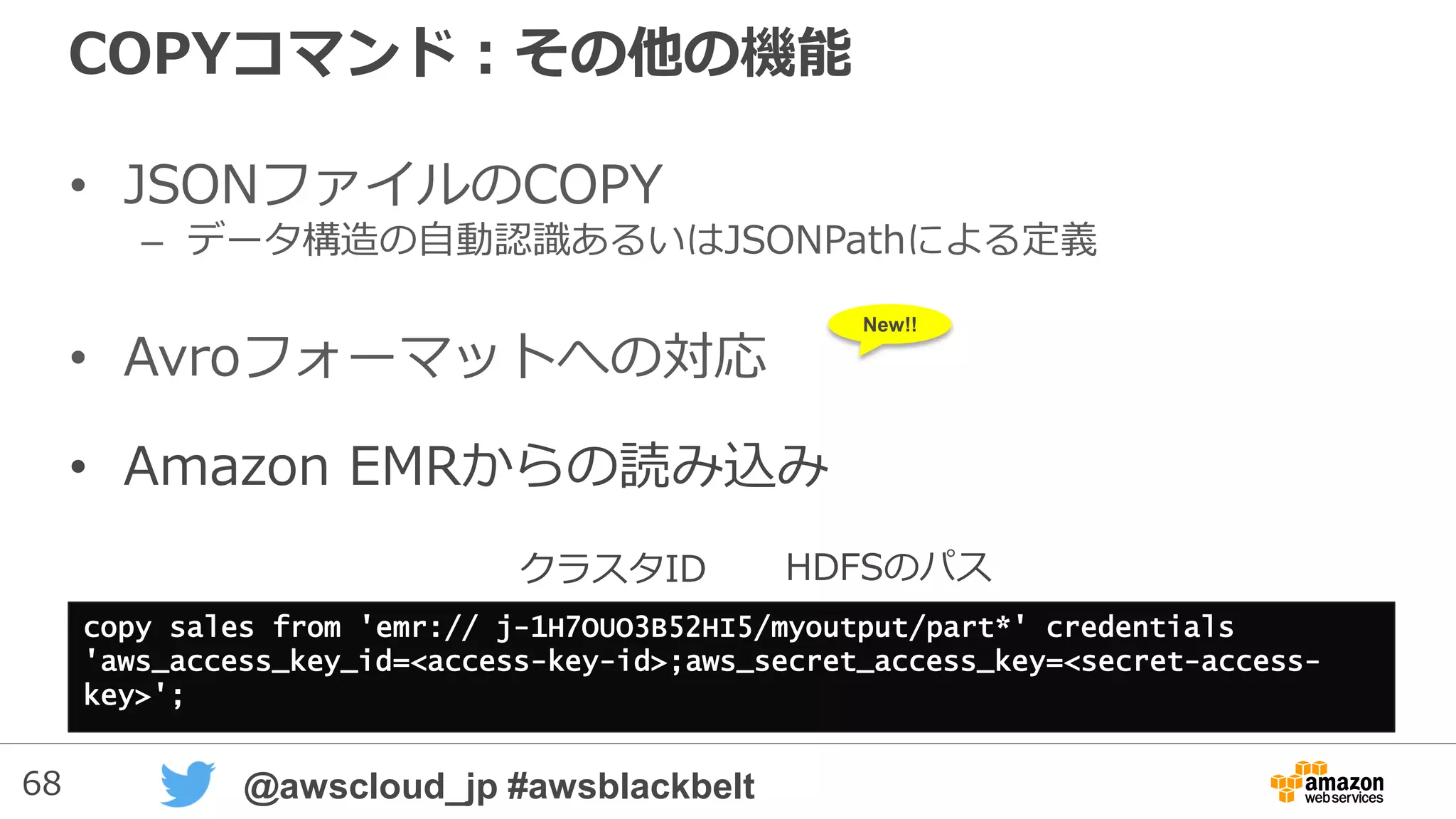 68 @awscloud_jp #awsblackbelt
カスタムライブラリ機能
• 独自のPythonのライブラリを登録しておいて、UDFで使う事が
可能
CREATE LIBRARY library_name LANGUAGE plpythonu
FROM { 'https://file_url' | 's3://bucketname/file_name'
[ WITH ] CREDENTIALS [AS] 'aws_access_credentials'
[ REGION [AS] 'aws_region' ] [ ENCRYPTED ] }
• 登録できるのはSuper Userのみ
• S3もしくはHTTPSアクセス可能なところにライブラリファイルを置き、
名前を付けて登録
– *.tar.gzか*.zip形式で保存
– Python 2.7.6以降で動くもの
– PG_LIBRARY表に登録ライブラリ一覧が記録されます
• CREDENTIALはS3から読み取る場合に必要（AWSのアクセスキー）
 