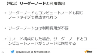 10 @awscloud_jp #awsblackbelt
【補足】リーダーノードと利用費用
• リーダーノードもコンピュートノードも同じ
ノードタイプで構成される
• リーダーノード分は利用費用が不要
• １ノード構成にした場合、リーダーノードとコ
ンピュートノードが１ノードに同居する
 