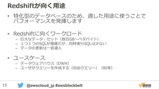 15 @awscloud_jp #awsblackbelt
Redshiftが向く用途
• 特化型のデータベースのため、適した用途に使うことで
パフォーマンスを発揮します
• Redshiftに向くワークロード
– 巨大なデータ・セット（数百GB～ペタバイト）
– １つ１つのSQLが複雑だが、同時実行SQLは少ない
– データの更新は一括導入
• ユースケース
– データウェアハウス（DWH）
– ユーザがクエリーを作成する（自由クエリー）（BI等）
 