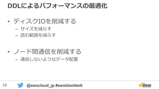 19 @awscloud_jp #awsblackbelt
DDLによるパフォーマンスの最適化
• ディスクIOを削減する
– サイズを減らす
– 読む範囲を減らす
• ノード間通信を削減する
– 通信しないようなデータ配置
 
