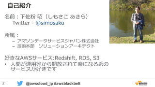 2 @awscloud_jp #awsblackbelt
自己紹介
名前：下佐粉 昭（しもさこ あきら）
Twitter - @simosako
所属：
– アマゾンデータサービスジャパン株式会社
– 技術本部 ソリューションアーキテクト
好きなAWSサービス:Redshift, RDS, S3
• 人間が運用等から開放されて楽になる系の
サービスが好きです
 