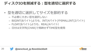 20 @awscloud_jp #awsblackbelt
ディスクIOを削減する：型を適切に選択する
• 型を適切に選択してサイズを節約する
– 不必要に大きい型を選択しない
– BIGINT(8バイト)よりも、INT(4バイト)やSMALLINT(2バイト)
– FLOAT(8バイト)よりも、REAL(4バイト）
– 日付は文字列(CHAR)で格納せずTIME型を使用
 