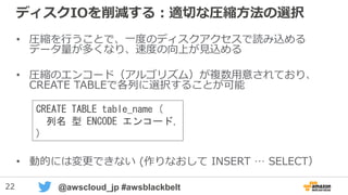 22 @awscloud_jp #awsblackbelt
ディスクIOを削減する：適切な圧縮方法の選択
• 圧縮を行うことで、一度のディスクアクセスで読み込める
データ量が多くなり、速度の向上が見込める
• 圧縮のエンコード（アルゴリズム）が複数用意されており、
CREATE TABLEで各列に選択することが可能
• 動的には変更できない (作りなおして INSERT … SELECT）
CREATE TABLE table_name (
列名 型 ENCODE エンコード,
)
 