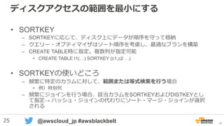 25 @awscloud_jp #awsblackbelt
ディスクアクセスの範囲を最小にする
• SORTKEY
– SORTKEYに応じて、ディスク上にデータが順序を守って格納
– クエリー・オプティマイザはソート順序を考慮し、最適なプランを構築
– CREATE TABLE時に指定。複数列が指定可能
• CREATE TABLE t1(…) SORTKEY (c1,c2 …)
• SORTKEYの使いどころ
– 頻繁に特定のカラムに対して、範囲または等式検索を行う場合
• 例）時刻列
– 頻繁にジョインを行う場合、該当カラムをSORTKEYおよびDISTKEYとし
て指定→ ハッシュ・ジョインの代わりにソート・マージ・ジョインが選択
される
25
 