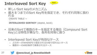 27 @awscloud_jp #awsblackbelt
Interleaved Sort Key
• 新しいSort keyのメカニズム
• 最大８つまでのSort Key列を指定でき、それぞれ同等に扱わ
れる
CREATE TABLE ~
…
INTERLEAVED SORTKEY (deptid, locid);
• 旧来のSortで複数のキーを指定する場合（Compound Sort
Key)とは特性が異なり、各列を同等に扱う
• Interleaved Sort Keyが有効なケース
– どのキーがWHERE句で指定されるか絞り切れないケース
– 複数キーのAND条件で検索されるケース
New!!
 