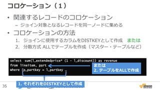 35 @awscloud_jp #awsblackbelt
コロケーション（１）
• 関連するレコードのコロケーション
– ジョイン対象となるレコードを同一ノードに集める
• コロケーションの方法
1. ジョインに使用するカラムをDISTKEYとして作成 または
2. 分散方式 ALLでテーブルを作成（マスター・テーブルなど）
select sum(l_extendedprice* (1 - l_discount)) as revenue
from lineitem, part
Where (p_partkey = l_partkey …
1. それぞれをDISTKEYとして作成
または
2. テーブルをALLで作成
 