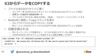 42 @awscloud_jp #awsblackbelt
S3からデータをCOPYする
• ファイルをS3のバケットに置く
– カンマや｜等で区切られたテキストファイル形式(delimiterオプションで指定）
– 文字コードはUTF-8(デフォルト）とUTF-16をサポート
– ファイルサイズが大きい場合は圧縮し（後述）、マルチパートアップロードする
• Redshiftに接続してcopyコマンドを実行
– S3にアクセスするためのアクセスキーが必要
– 別リージョン内のS3バケットからのCOPYも可能 (REGIONオプションを指定）
• 自動圧縮される
– 列にエンコーディング定義がなく、かつ1行も導入されていない場合に実施される
– COMPUPDATE OFFオプションを指定すると自動圧縮無しでCOPY
copy customer from 's3://mybucket/customer/customer.tbl’
credentials 'aws_access_key_id=<access-key-id>;aws_secret_access_key=<secret-access-key>’
delimiter '|'
 