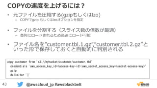43 @awscloud_jp #awsblackbelt
COPYの速度を上げるには？
• 元ファイルを圧縮する(gzipもしくはlzo)
– COPYでgzip もしくはlzoオプションを指定
• ファイルを分割する（スライス数の倍数が最適）
– 並列にロードされるため高速にロード可能
• ファイル名は”customer.tbl.1.gz”,”customer.tbl.2.gz”の
ように、指定した名前で前方一致出来るように作成
copy customer from 's3://mybucket/customer/customer.tbl’
credentials 'aws_access_key_id=<access-key-id>;aws_secret_access_key=<secret-access-key>’
gzip
delimiter '|'
 