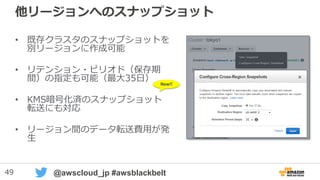 49 @awscloud_jp #awsblackbelt
他リージョンへのスナップショット
• 既存クラスタのスナップショットを
別リージョンに作成可能
• リテンション・ピリオド（保存期
間）の指定も可能（最大35日）
• KMS暗号化済のスナップショット
転送にも対応
• リージョン間のデータ転送費用が発
生
New!!
 