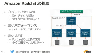 5 @awscloud_jp #awsblackbelt
Amazon Redshiftの概要
• クラウド上のDWH
– 数クリックで起動
– 使った分だけの支払い
• 高いパフォーマンス
– ハイ・スケーラビリティ
• 高い汎用性
– PostgreSQL互換のSQL
– 多くのBIツールがサポート
 