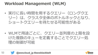 52 @awscloud_jp #awsblackbelt
Redshiftへの接続(2)
RedshiftにパブリックIPを付与して、AWS外から直接接続が可能
パブリックIPの付与・取り外しは動的に変更可能です
• 考慮点１）暗号化
– ODBCもJDBCもSSLで暗号化可能
– ただしJDBCの場合KeytoolでSSL Certificateの導入が必要
• https://docs.aws.amazon.com/ja_jp/redshift/latest/mgmt/connecting-ssl-
support.html#connecting-ssl-support-java
• 考慮点２）TCP/IP通信の切断防止
– 長い時間が掛かるSQLやCOPYを実行すると、応答を待ちきれずにTCP/IP接続が切断され
るケースがありえます
– JDBCやODBCの接続パラメータ、もしくはアプリからドライバに対して設定
– Redshift専用のJDBC/ODBCドライバではKeep AliveがデフォルトでON
– もしくはクライアント側のTCP/IP設定を変える（OS内の全アプリが影響を受けます）
• http://docs.aws.amazon.com/redshift/latest/mgmt/connecting-firewall-guidance.html
New!! : 2015/11/20
 