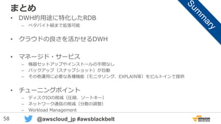 58 @awscloud_jp #awsblackbelt
WLMの効果
• キュー単位でクエリー並列度を保障
– メモリのアロケーションも指定可能
• 特定ユーザ（群）によるクラスタ占有を回避
– 最大クエリー実行時間による制御も可能
• 並列度の増加は、必ずしも性能の向上には
つながらない -> リソース競合の可能性
 