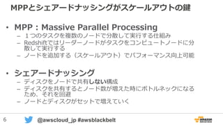 6 @awscloud_jp #awsblackbelt
MPPとシェアードナッシングがスケールアウトの鍵
• MPP : Massive Parallel Processing
– １つのタスクを複数のノードで分散して実行する仕組み
– Redshiftではリーダーノードがタスクをコンピュートノードに分
散して実行する
– ノードを追加する（スケールアウト）でパフォーマンス向上可能
• シェアードナッシング
– ディスクをノードで共有しない構成
– ディスクを共有するとノード数が増えた時にボトルネックになる
ため、それを回避
– ノードとディスクがセットで増えていく
 