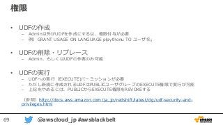 69 @awscloud_jp #awsblackbelt
権限
• UDFの作成
– Admin以外がUDFを作成にするは、権限付与が必要
– 例）GRANT USAGE ON LANGUAGE plpythonu TO ユーザ名;
• UDFの削除・リプレース
– Admin、もしくはUDFの作者のみ可能
• UDFの実行
– UDFへの実行（EXECUTE)パーミッションが必要
– ただし新規に作成されるUDFはPUBLICユーザグループのEXECUTE権限で実行が可能
– 上記をやめるには、PUBLICからEXECUTE権限をREVOKEする
（参照）http://docs.aws.amazon.com/ja_jp/redshift/latest/dg/udf-security-and-
privileges.html
 