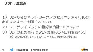 70 @awscloud_jp #awsblackbelt
UDF：注意点
１）UDFからはネットワークアクセスやファイルIOは
出来ないように制限されている
２）ユーザライブラリの登録は合計100MBまで
３）UDFの並列実行はWLM設定の1/4に制限される
– 例）WLMの並列度＝１５のキューでは、UDFの並列度は3
 