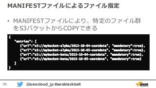 79 @awscloud_jp #awsblackbelt
MANIFESTファイルによるファイル指定
• MANIFESTファイルにより、特定のファイル群
をS3バケットからCOPYできる
{
"entries": [
{"url":"s3://mybucket-alpha/2013-10-04-custdata", "mandatory":true},
{"url":"s3://mybucket-alpha/2013-10-05-custdata", "mandatory":true},
{"url":"s3://mybucket-beta/2013-10-04-custdata", "mandatory":true},
{"url":"s3://mybucket-beta/2013-10-05-custdata", "mandatory":true}
]
}
 
