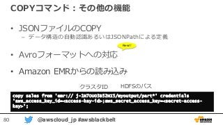 80 @awscloud_jp #awsblackbelt
COPYコマンド：その他の機能
• JSONファイルのCOPY
– データ構造の自動認識あるいはJSONPathによる定義
• Avroフォーマットへの対応
• Amazon EMRからの読み込み
copy sales from 'emr:// j-1H7OUO3B52HI5/myoutput/part*' credentials
'aws_access_key_id=<access-key-id>;aws_secret_access_key=<secret-access-
key>';
クラスタID HDFSのパス
New!!
 