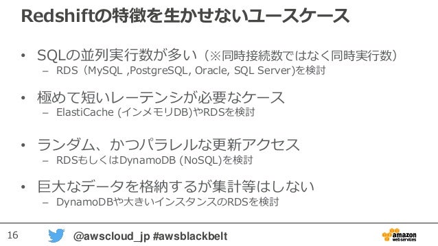 16 @awscloud_jp #awsblackbelt
Redshiftの特徴を生かせないユースケース
• SQLの並列実行数が多い（※同時接続数ではなく同時実行数）
– RDS（MySQL ,PostgreSQL, Oracle, SQL Server)を検討
• 極めて短いレーテンシが必要なケース
– ElastiCache (インメモリDB)やRDSを検討
• ランダム、かつパラレルな更新アクセス
– RDSもしくはDynamoDB (NoSQL)を検討
• 巨大なデータを格納するが集計等はしない
– DynamoDBや大きいインスタンスのRDSを検討
 