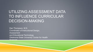 UTILIZING ASSESSMENT DATA
TO INFLUENCE CURRICULAR
DECISION-MAKING
Dan Thompson, M.S.
Coordinator of Instructional Design,
Assessment
and Educational Technology
Oklahoma State University Center for Health
Sciences
 