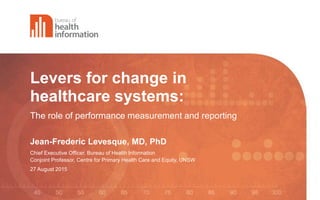 Levers for change in
healthcare systems:
The role of performance measurement and reporting
Jean-Frederic Levesque, MD, PhD
Chief Executive Officer, Bureau of Health Information
Conjoint Professor, Centre for Primary Health Care and Equity, UNSW
27 August 2015
 