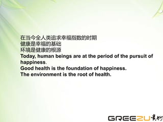 在当今全人类追求幸福指数的时期
健康是幸福的基础
环境是健康的根源
Today, human beings are at the period of the pursuit of
happiness.
Good health is the foundation of happiness.
The environment is the root of health.
 