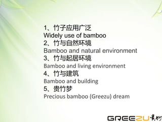 1、竹子应用广泛
Widely use of bamboo
2、竹与自然环境
Bamboo and natural environment
3、竹与起居环境
Bamboo and living environment
4、竹与建筑
Bamboo and building
5、贵竹梦
Precious bamboo (Greezu) dream
 