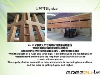 大尺寸Big size
6－12米長度大尺寸突破材料使用的局限性
實現從裝飾材料到建築材料的跨越
同類競爭的天然材料供應量越來越少，價格價格越來越高
With the length of 6-12 m and large size, it breakthroughs the limitations of
material used and realizes the leap from decorative materials to
construction materials
The supply of other competitive natural materials is becoming less and less,
and the price is getting higher and higher.
 
