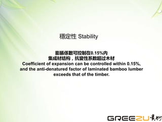 膨脹係數可控制在0.15%內
集成材结构，抗變性系数超过木材
Coefficient of expansion can be controlled within 0.15%,
and the anti-denatured factor of laminated bamboo lumber
exceeds that of the timber.
穩定性 Stability
 